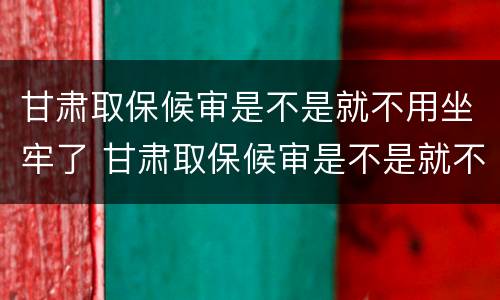 甘肃取保候审是不是就不用坐牢了 甘肃取保候审是不是就不用坐牢了呢