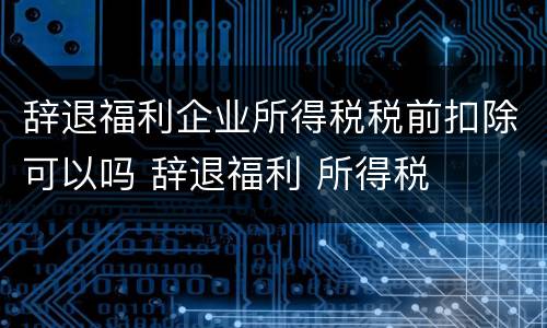 辞退福利企业所得税税前扣除可以吗 辞退福利 所得税