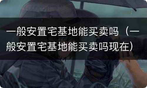 一般安置宅基地能买卖吗（一般安置宅基地能买卖吗现在）