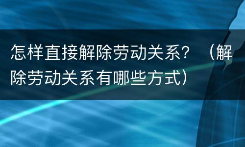 怎样直接解除劳动关系？（解除劳动关系有哪些方式）