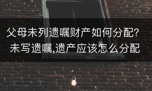 父母未列遗嘱财产如何分配？ 未写遗嘱,遗产应该怎么分配?