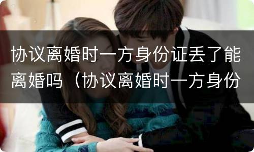 协议离婚时一方身份证丢了能离婚吗（协议离婚时一方身份证丢了能离婚吗怎么办）