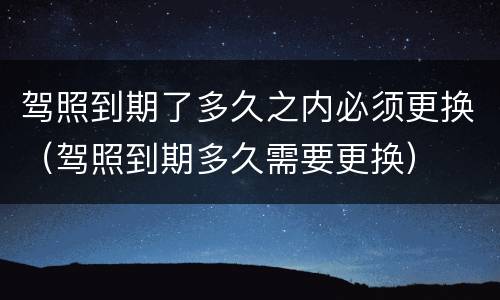 驾照到期了多久之内必须更换（驾照到期多久需要更换）