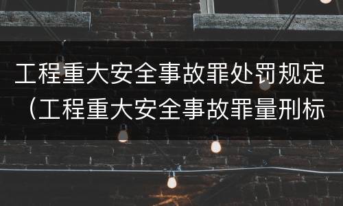 工程重大安全事故罪处罚规定（工程重大安全事故罪量刑标准）