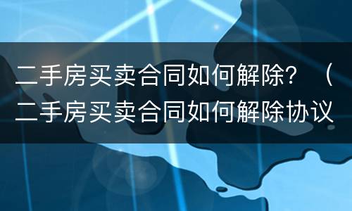 二手房买卖合同如何解除？（二手房买卖合同如何解除协议）