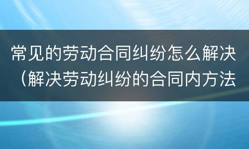 常见的劳动合同纠纷怎么解决（解决劳动纠纷的合同内方法）