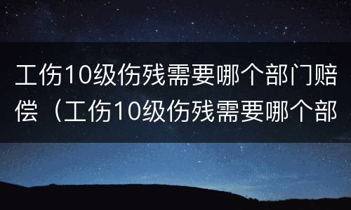 工伤10级伤残需要哪个部门赔偿（工伤10级伤残需要哪个部门赔偿呢）