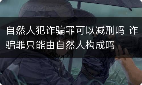 自然人犯诈骗罪可以减刑吗 诈骗罪只能由自然人构成吗