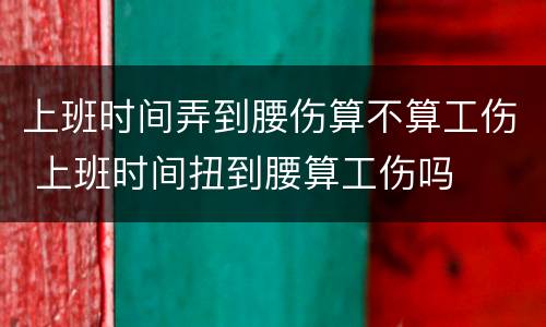 上班时间弄到腰伤算不算工伤 上班时间扭到腰算工伤吗