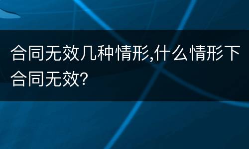 合同无效几种情形,什么情形下合同无效？