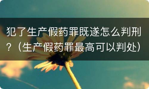 犯了生产假药罪既遂怎么判刑?（生产假药罪最高可以判处）