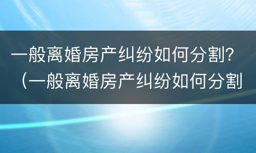 一般离婚房产纠纷如何分割？（一般离婚房产纠纷如何分割的）