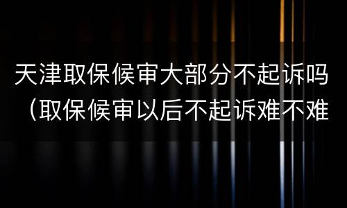 天津取保候审大部分不起诉吗（取保候审以后不起诉难不难）