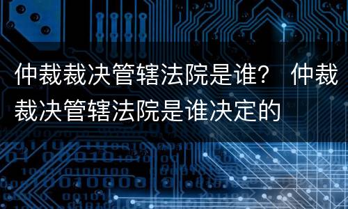 仲裁裁决管辖法院是谁？ 仲裁裁决管辖法院是谁决定的