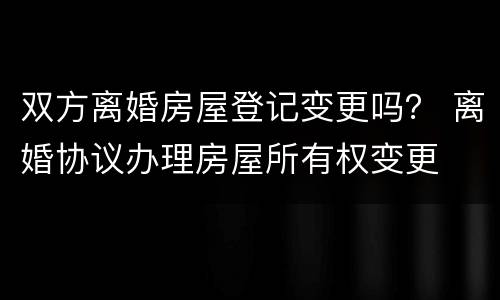 双方离婚房屋登记变更吗？ 离婚协议办理房屋所有权变更