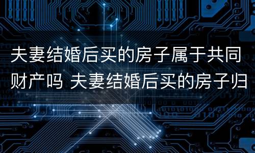 夫妻结婚后买的房子属于共同财产吗 夫妻结婚后买的房子归谁