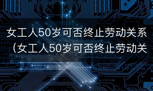 女工人50岁可否终止劳动关系（女工人50岁可否终止劳动关系合同）