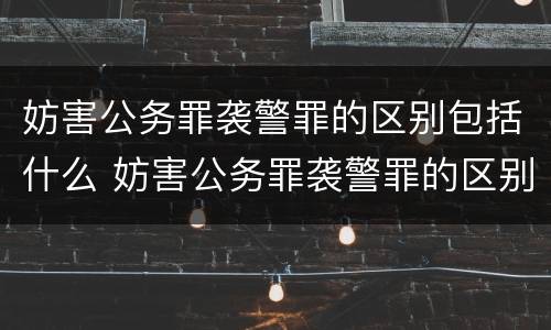 妨害公务罪袭警罪的区别包括什么 妨害公务罪袭警罪的区别包括什么内容