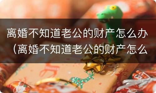 离婚不知道老公的财产怎么办（离婚不知道老公的财产怎么办理）