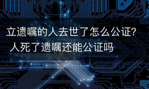 立遗嘱的人去世了怎么公证？ 人死了遗嘱还能公证吗