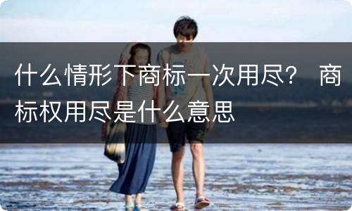 什么情形下商标一次用尽？ 商标权用尽是什么意思