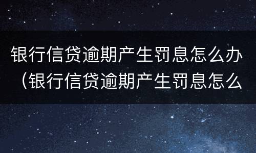 银行信贷逾期产生罚息怎么办（银行信贷逾期产生罚息怎么办呢）