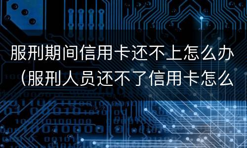 服刑期间信用卡还不上怎么办（服刑人员还不了信用卡怎么办）