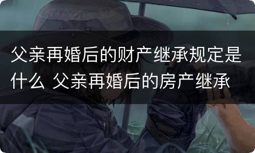 父亲再婚后的财产继承规定是什么 父亲再婚后的房产继承