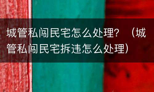 城管私闯民宅怎么处理？（城管私闯民宅拆违怎么处理）
