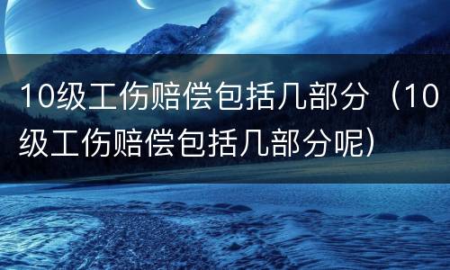 10级工伤赔偿包括几部分（10级工伤赔偿包括几部分呢）