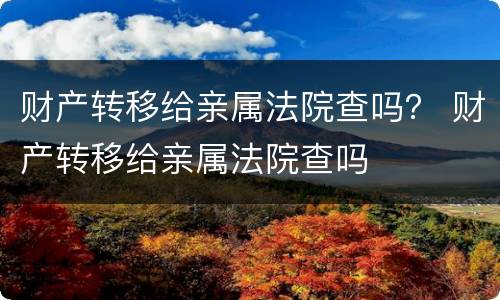 财产转移给亲属法院查吗？ 财产转移给亲属法院查吗