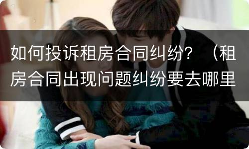 如何投诉租房合同纠纷？（租房合同出现问题纠纷要去哪里投诉）