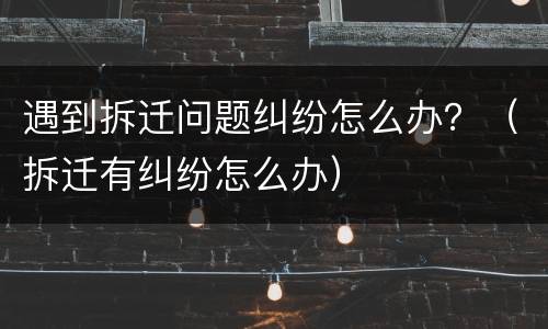 遇到拆迁问题纠纷怎么办？（拆迁有纠纷怎么办）