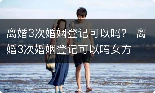 离婚3次婚姻登记可以吗？ 离婚3次婚姻登记可以吗女方
