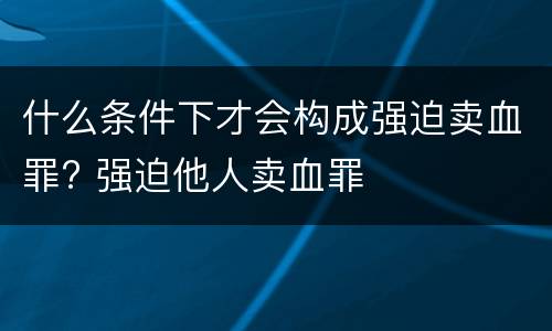 什么条件下才会构成强迫卖血罪? 强迫他人卖血罪