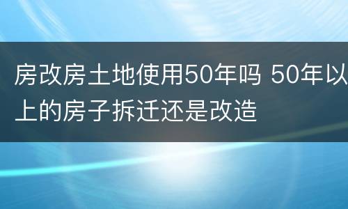 房改房土地使用50年吗 50年以上的房子拆迁还是改造