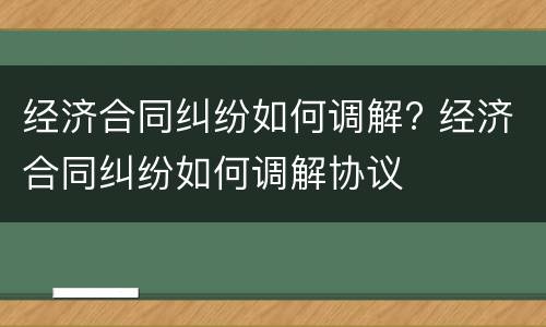 经济合同纠纷如何调解? 经济合同纠纷如何调解协议