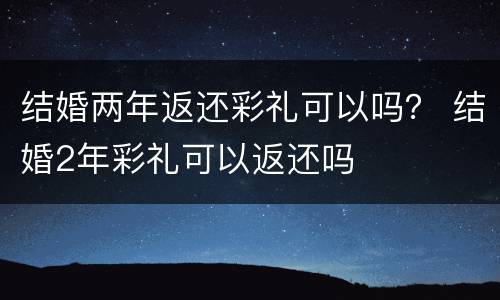 结婚两年返还彩礼可以吗？ 结婚2年彩礼可以返还吗