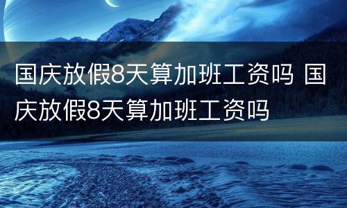 国庆放假8天算加班工资吗 国庆放假8天算加班工资吗