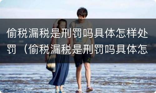 偷税漏税是刑罚吗具体怎样处罚（偷税漏税是刑罚吗具体怎样处罚的）