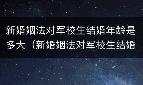 新婚姻法对军校生结婚年龄是多大（新婚姻法对军校生结婚年龄是多大的规定）