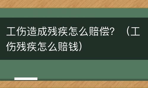 工伤造成残疾怎么赔偿？（工伤残疾怎么赔钱）
