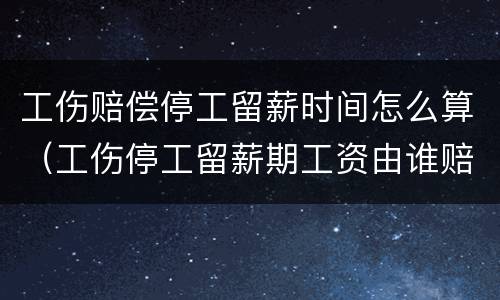 工伤赔偿停工留薪时间怎么算（工伤停工留薪期工资由谁赔偿）