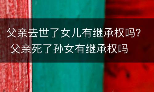 父亲去世了女儿有继承权吗？ 父亲死了孙女有继承权吗