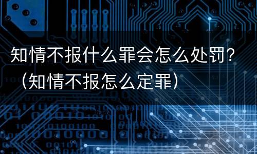 知情不报什么罪会怎么处罚？（知情不报怎么定罪）