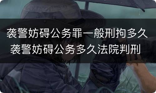 袭警妨碍公务罪一般刑拘多久 袭警妨碍公务多久法院判刑