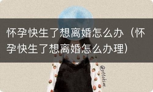 怀孕快生了想离婚怎么办（怀孕快生了想离婚怎么办理）