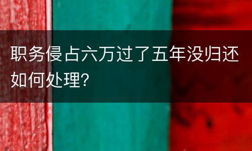 职务侵占六万过了五年没归还如何处理？