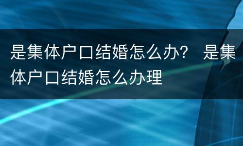 是集体户口结婚怎么办？ 是集体户口结婚怎么办理