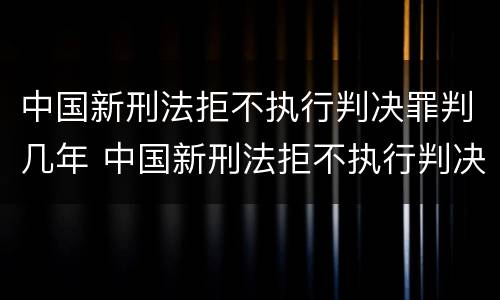 中国新刑法拒不执行判决罪判几年 中国新刑法拒不执行判决罪判几年以上